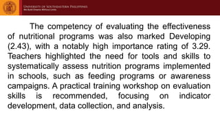The competency of evaluating the effectiveness
of nutritional programs was also marked Developing
(2.43), with a notably high importance rating of 3.29.
Teachers highlighted the need for tools and skills to
systematically assess nutrition programs implemented
in schools, such as feeding programs or awareness
campaigns. A practical training workshop on evaluation
skills is recommended, focusing on indicator
development, data collection, and analysis.
 