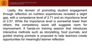 Lastly, the domain of promoting student engagement
through reflection on nutrition experiences revealed a slight
gap, with a competence level of 2.71 and an importance level
of 2.57. While the importance level is somewhat lower than
others, the competency score still suggests room for
improvement. A hands-on training session that introduces
interactive methods such as storytelling, food journals, and
guided sharing prompts is proposed to help teachers create
opportunities for meaningful learner reflection
 