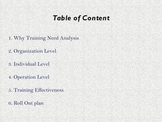 Table of Content 1.  Why Training Need Analysis 2. Organization Level 3. Individual Level 4. Operation Level 5. Training Effectiveness 6. Roll Out plan  