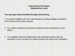You also gain these benefits through interviewing : You build credibility with your interviewees by asking intelligent questions and Listening well to their answers 2.  You obtain employees’ personal involvement and commitment to your efforts 3.  You establish personal relationships with potential trainees who are important to your success as a needs analyst and trainer and Facilitators Interviewing Technique (Operational Level) 