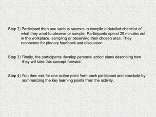Step 2) Participant then use various sources to compile a detailed checklist of what they want to observe or sample. Participants spend 20 minutes out in the workplace, sampling or observing their chosen area. They reconvene for plenary feedback and discussion.  Step 3) Finally, the participants develop personal action plans describing how they will take this concept forward.  Step 4) You then ask for one action point from each participant and conclude by summarizing the key learning points from the activity. 