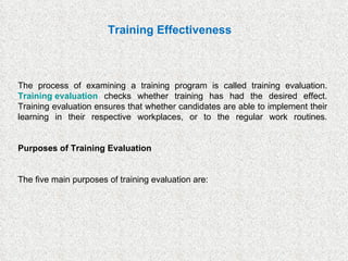 The process of examining a training program is called training evaluation.  Training evaluation  checks whether training has had the desired effect. Training evaluation ensures that whether candidates are able to implement their learning in their respective workplaces, or to the regular work routines. Purposes of Training Evaluation The five main purposes of training evaluation are: Training Effectiveness 