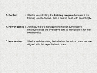 3. Control :   It helps in controlling the  training program  because if the   training is not effective, then it can be dealt with accordingly. 4.  Power games :   At times, the top management (higher authoritative   employee) uses the evaluative data to manipulate it for their    own benefits. 5.  Intervention :   It helps in determining that whether the actual outcomes are   aligned with the expected outcomes.   