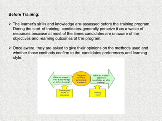 Before Training:   The learner's skills and knowledge are assessed before the training program. During the start of training, candidates generally perceive it as a waste of resources because at most of the times candidates are unaware of the objectives and learning outcomes of the program.  Once aware, they are asked to give their opinions on the methods used and whether those methods confirm to the candidates preferences and learning style. 