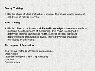 During Training :  It is the phase at which instruction is started. This phase usually consist of short tests at regular intervals After Training:   It is the phase when learner’s  skills and knowledge  are assessed again to measure the effectiveness of the training. This phase is designed to determine whether training has had the desired effect at individual department and organizational levels. There are various evaluation techniques for this phase. Techniques of Evaluation The various methods of training evaluation are:  Observation Questionnaire (Pre & post Gap Analysis) Interview Self diaries etc. 