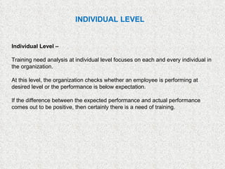 Individual Level –   Training need analysis at individual level focuses on each and every individual in the organization.  At this level, the organization checks whether an employee is performing at desired level or the performance is below expectation.  If the difference between the expected performance and actual performance comes out to be positive, then certainly there is a need of training. INDIVIDUAL LEVEL 