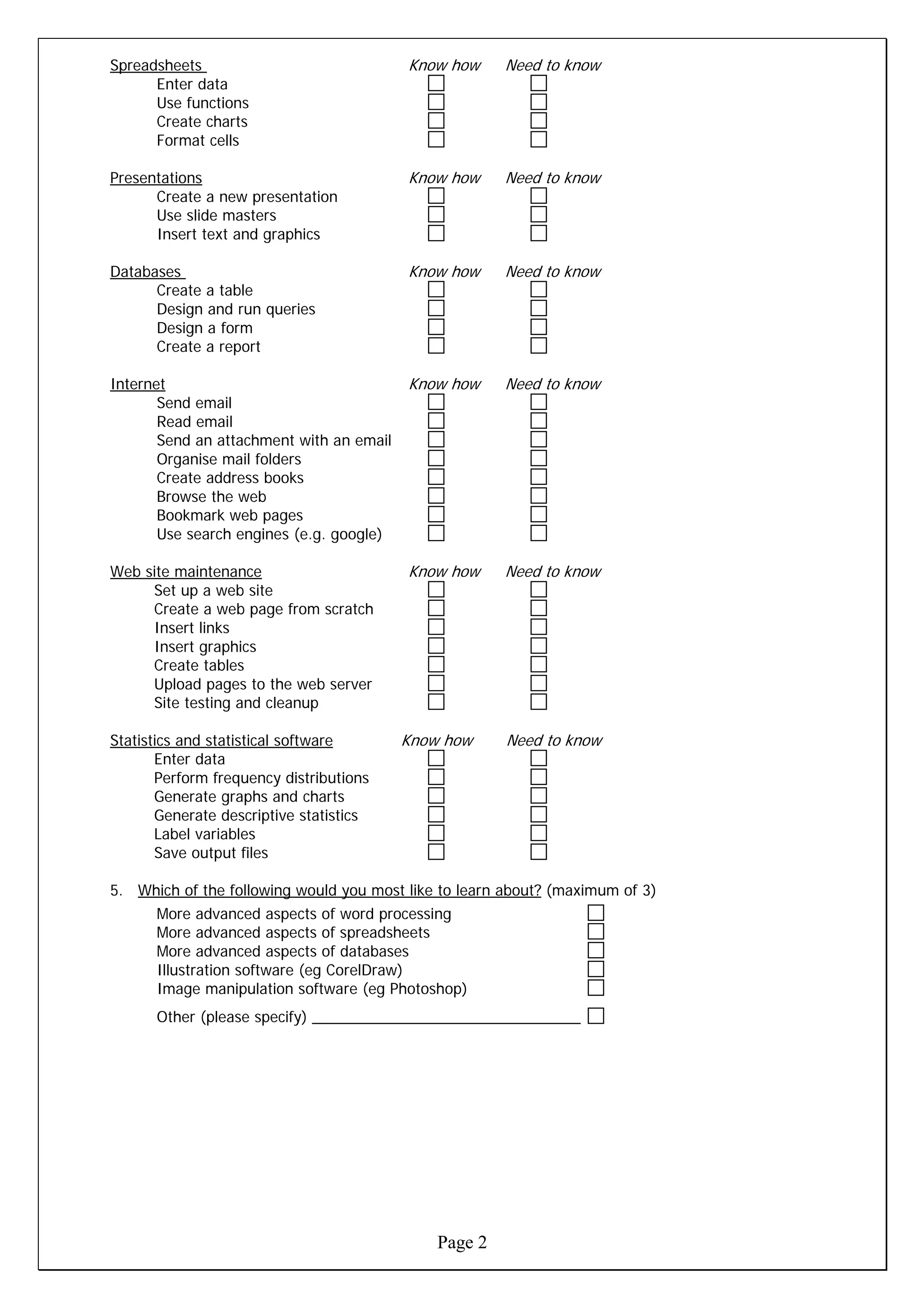 Spreadsheets                              Know how     Need to know
      Enter data
      Use functions
      Create charts
      Format cells

Presentations                             Know how     Need to know
      Create a new presentation
      Use slide masters
      Insert text and graphics

Databases                                 Know how     Need to know
      Create a table
      Design and run queries
      Design a form
      Create a report

Internet                                  Know how     Need to know
       Send email
       Read email
       Send an attachment with an email
       Organise mail folders
       Create address books
       Browse the web
       Bookmark web pages
       Use search engines (e.g. google)

Web site maintenance                      Know how     Need to know
     Set up a web site
     Create a web page from scratch
     Insert links
     Insert graphics
     Create tables
     Upload pages to the web server
     Site testing and cleanup

Statistics and statistical software       Know how     Need to know
       Enter data
       Perform frequency distributions
       Generate graphs and charts
       Generate descriptive statistics
       Label variables
       Save output files

5. Which of the following would you most like to learn about? (maximum of 3)
      More advanced aspects of word processing
      More advanced aspects of spreadsheets
      More advanced aspects of databases
      Illustration software (eg CorelDraw)
      Image manipulation software (eg Photoshop)
      Other (please specify) ________________________________




                                              Page 2
 
