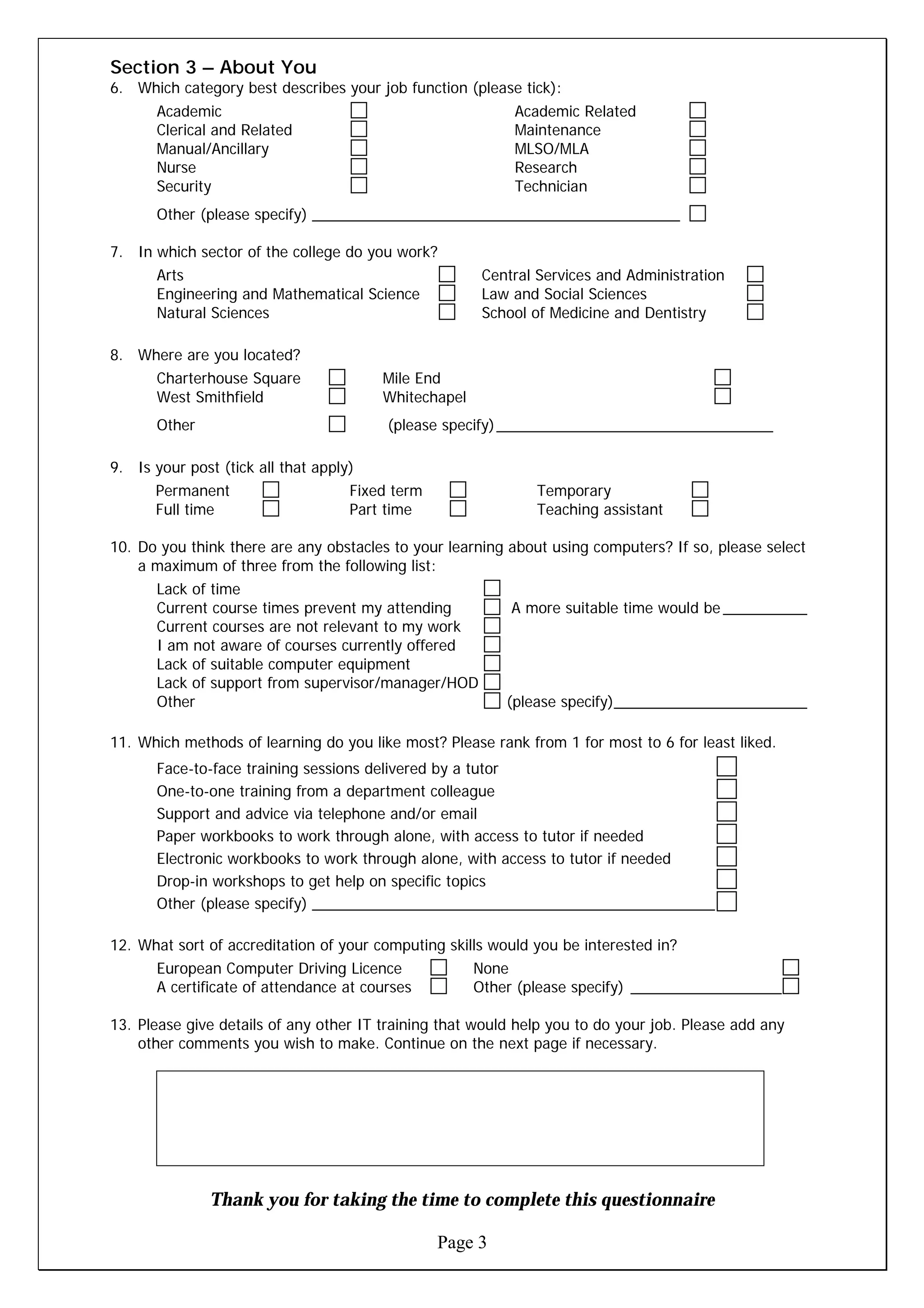 Section 3 – About You
6. Which category best describes your job function (please tick):
       Academic                                            Academic Related
       Clerical and Related                                Maintenance
       Manual/Ancillary                                    MLSO/MLA
       Nurse                                               Research
       Security                                            Technician
       Other (please specify) ____________________________________________

7. In which sector of the college do you work?
       Arts                                            Central Services and Administration
       Engineering and Mathematical Science            Law and Social Sciences
       Natural Sciences                                School of Medicine and Dentistry

8. Where are you located?
       Charterhouse Square              Mile End
       West Smithfield                  Whitechapel
       Other                             (please specify) _________________________________

9. Is your post (tick all that apply)
      Permanent                     Fixed term                Temporary
      Full time                     Part time                 Teaching assistant

10. Do you think there are any obstacles to your learning about using computers? If so, please select
    a maximum of three from the following list:
       Lack of time
       Current course times prevent my attending           A more suitable time would be __________
       Current courses are not relevant to my work
       I am not aware of courses currently offered
       Lack of suitable computer equipment
       Lack of support from supervisor/manager/HOD
       Other                                              (please specify)_______________________

11. Which methods of learning do you like most? Please rank from 1 for most to 6 for least liked.
       Face-to-face training sessions delivered by a tutor
       One-to-one training from a department colleague
       Support and advice via telephone and/or email
       Paper workbooks to work through alone, with access to tutor if needed
       Electronic workbooks to work through alone, with access to tutor if needed
       Drop-in workshops to get help on specific topics
       Other (please specify) ________________________________________________

12. What sort of accreditation of your computing skills would you be interested in?
       European Computer Driving Licence              None
       A certificate of attendance at courses         Other (please specify) __________________

13. Please give details of any other IT training that would help you to do your job. Please add any
    other comments you wish to make. Continue on the next page if necessary.




               Thank you for taking the time to complete this questionnaire

                                                 Page 3
 