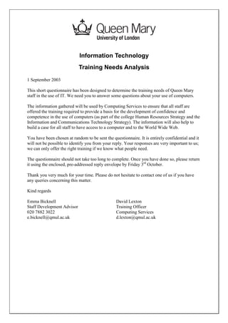 Information Technology
                            Training Needs Analysis
1 September 2003

This short questionnaire has been designed to determine the training needs of Queen Mary
staff in the use of IT. We need you to answer some questions about your use of computers.

The information gathered will be used by Computing Services to ensure that all staff are
offered the training required to provide a basis for the development of confidence and
competence in the use of computers (as part of the college Human Resources Strategy and the
Information and Communications Technology Strategy). The information will also help to
build a case for all staff to have access to a computer and to the World Wide Web.

You have been chosen at random to be sent the questionnaire. It is entirely confidential and it
will not be possible to identify you from your reply. Your responses are very important to us;
we can only offer the right training if we know what people need.

The questionnaire should not take too long to complete. Once you have done so, please return
it using the enclosed, pre-addressed reply envelope by Friday 3rd October.

Thank you very much for your time. Please do not hesitate to contact one of us if you have
any queries concerning this matter.

Kind regards

Emma Bicknell                                    David Lexton
Staff Development Advisor                        Training Officer
020 7882 3022                                    Computing Services
e.bicknell@qmul.ac.uk                            d.lexton@qmul.ac.uk
 