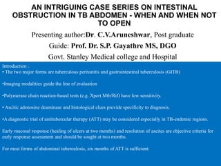 AN INTRIGUING CASE SERIES ON INTESTINAL
OBSTRUCTION IN TB ABDOMEN - WHEN AND WHEN NOT
TO OPEN
Presenting author:Dr. C.V.Aruneshwar, Post graduate
Guide: Prof. Dr. S.P. Gayathre MS, DGO
Govt. Stanley Medical college and Hospital
Introduction :
• The two major forms are tuberculous peritonitis and gastrointestinal tuberculosis (GITB)
•Imaging modalities guide the line of evaluation
•Polymerase chain reaction-based tests (e.g. Xpert Mtb/Rif) have low sensitivity.
• Ascitic adenosine deaminase and histological clues provide specificity to diagnosis.
•A diagnostic trial of antitubercular therapy (ATT) may be considered especially in TB-endemic regions.
Early mucosal response (healing of ulcers at two months) and resolution of ascites are objective criteria for
early response assessment and should be sought at two months.
For most forms of abdominal tuberculosis, six months of ATT is sufficient.
 