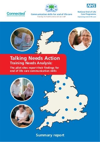 Communication skills for end of life care
Training for health and social care staff

Talking Needs Action
Training Needs Analysis:

The pilot sites report their findings for
end of life care communication skills

Summary report

 