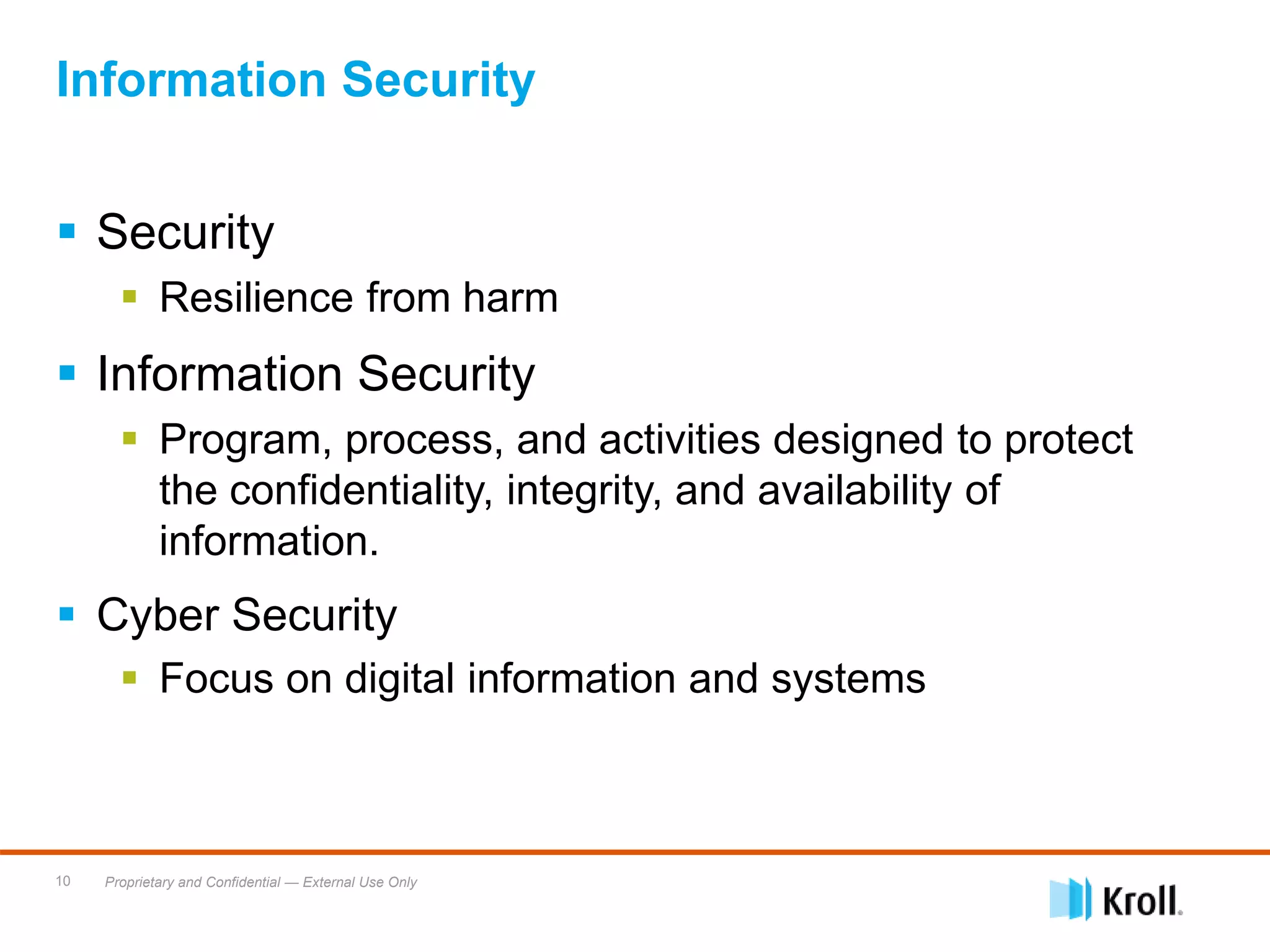 Proprietary and Confidential — External Use Only10
Information Security
 Security
 Resilience from harm
 Information Security
 Program, process, and activities designed to protect
the confidentiality, integrity, and availability of
information.
 Cyber Security
 Focus on digital information and systems
 
