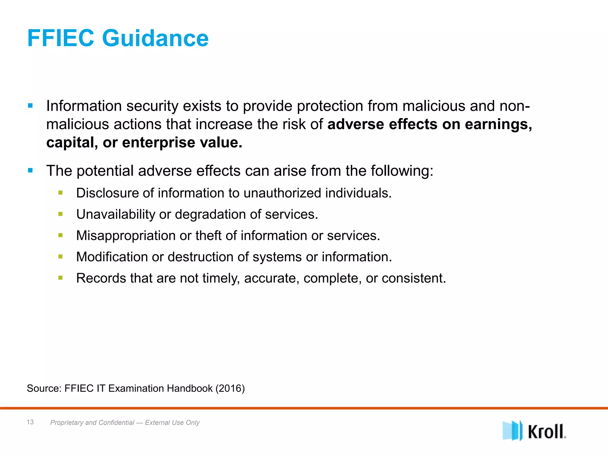 Proprietary and Confidential — External Use Only13
 Information security exists to provide protection from malicious and non-
malicious actions that increase the risk of adverse effects on earnings,
capital, or enterprise value.
 The potential adverse effects can arise from the following:
 Disclosure of information to unauthorized individuals.
 Unavailability or degradation of services.
 Misappropriation or theft of information or services.
 Modification or destruction of systems or information.
 Records that are not timely, accurate, complete, or consistent.
Source: FFIEC IT Examination Handbook (2016)
FFIEC Guidance
 