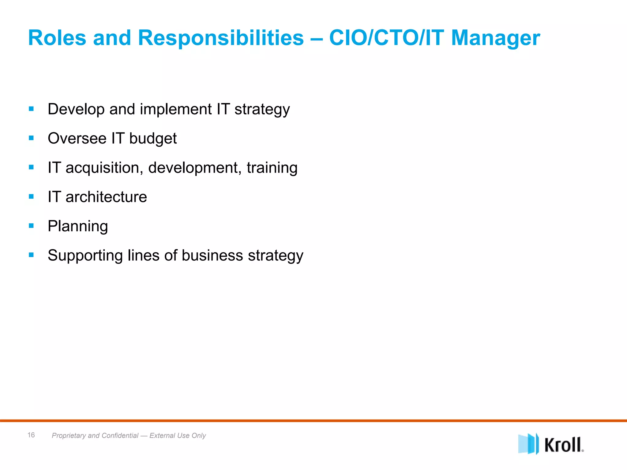Proprietary and Confidential — External Use Only16
 Develop and implement IT strategy
 Oversee IT budget
 IT acquisition, development, training
 IT architecture
 Planning
 Supporting lines of business strategy
Roles and Responsibilities – CIO/CTO/IT Manager
 
