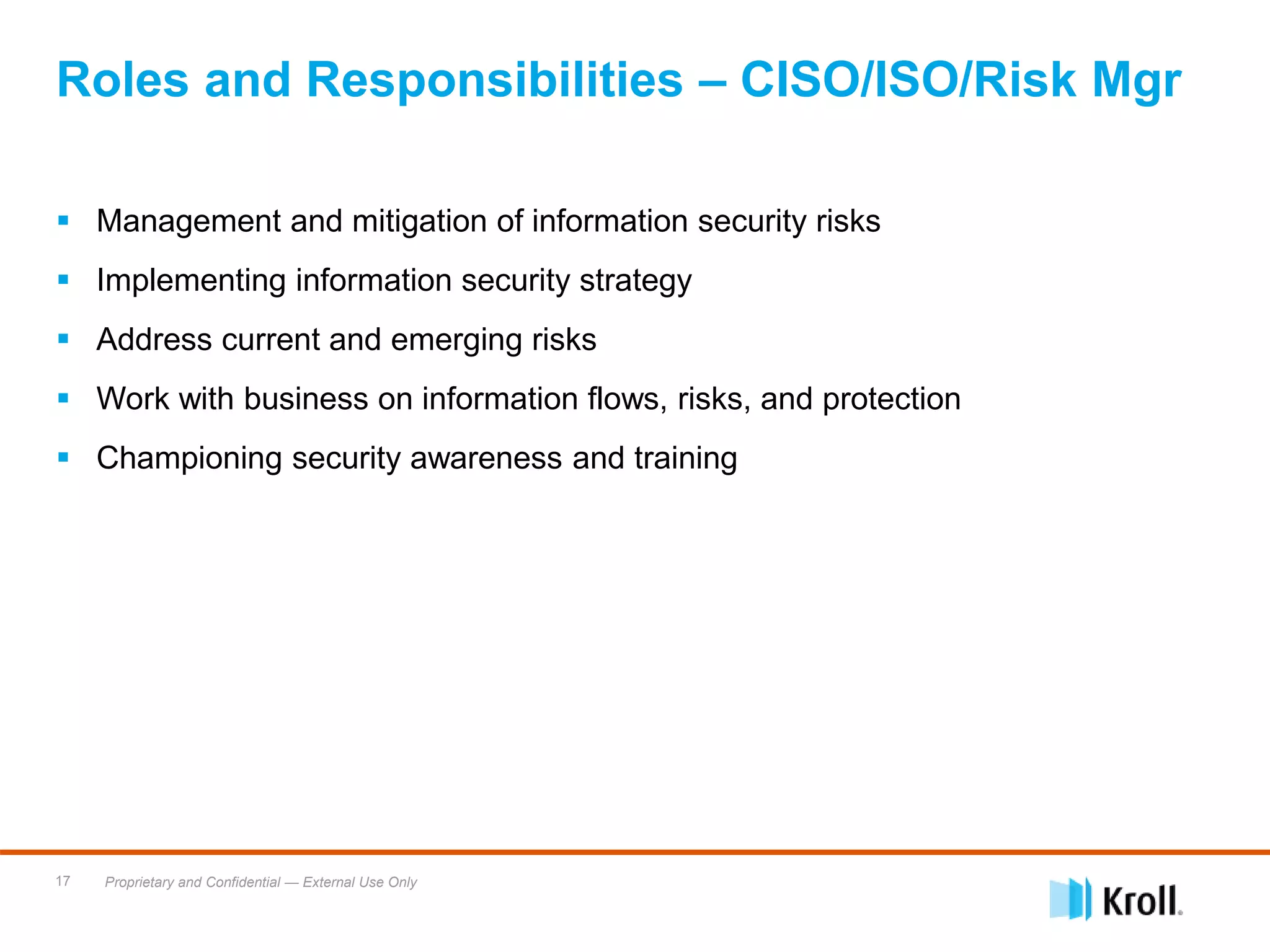 Proprietary and Confidential — External Use Only17
 Management and mitigation of information security risks
 Implementing information security strategy
 Address current and emerging risks
 Work with business on information flows, risks, and protection
 Championing security awareness and training
Roles and Responsibilities – CISO/ISO/Risk Mgr
 