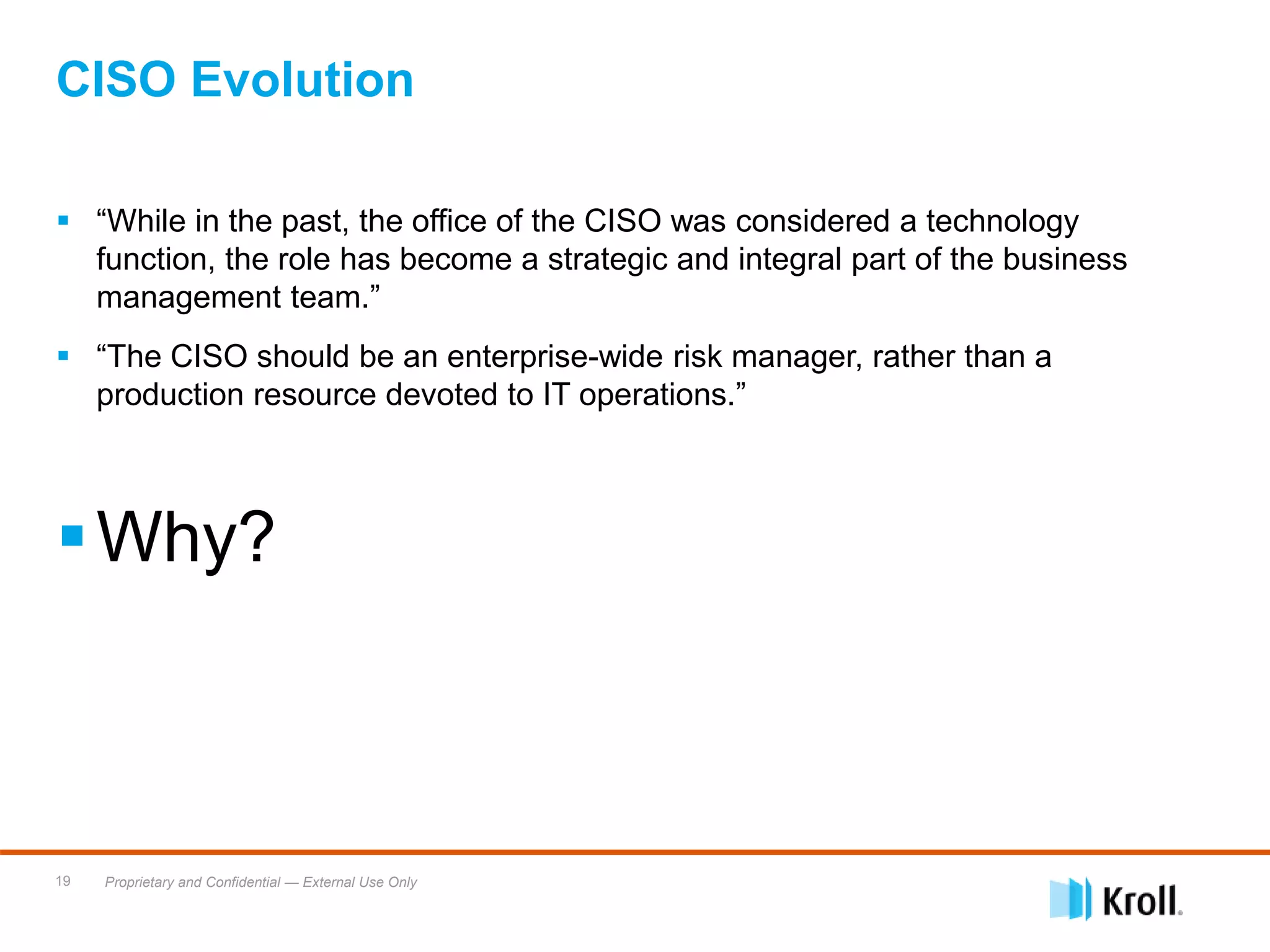 Proprietary and Confidential — External Use Only19
 “While in the past, the office of the CISO was considered a technology
function, the role has become a strategic and integral part of the business
management team.”
 “The CISO should be an enterprise-wide risk manager, rather than a
production resource devoted to IT operations.”
Why?
CISO Evolution
 