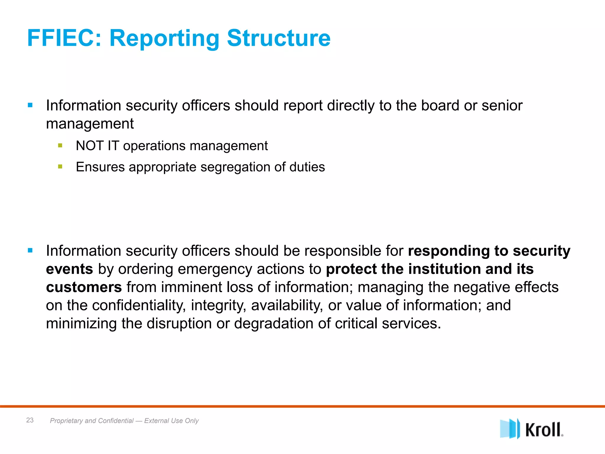 Proprietary and Confidential — External Use Only23
 Information security officers should report directly to the board or senior
management
 NOT IT operations management
 Ensures appropriate segregation of duties
 Information security officers should be responsible for responding to security
events by ordering emergency actions to protect the institution and its
customers from imminent loss of information; managing the negative effects
on the confidentiality, integrity, availability, or value of information; and
minimizing the disruption or degradation of critical services.
FFIEC: Reporting Structure
 