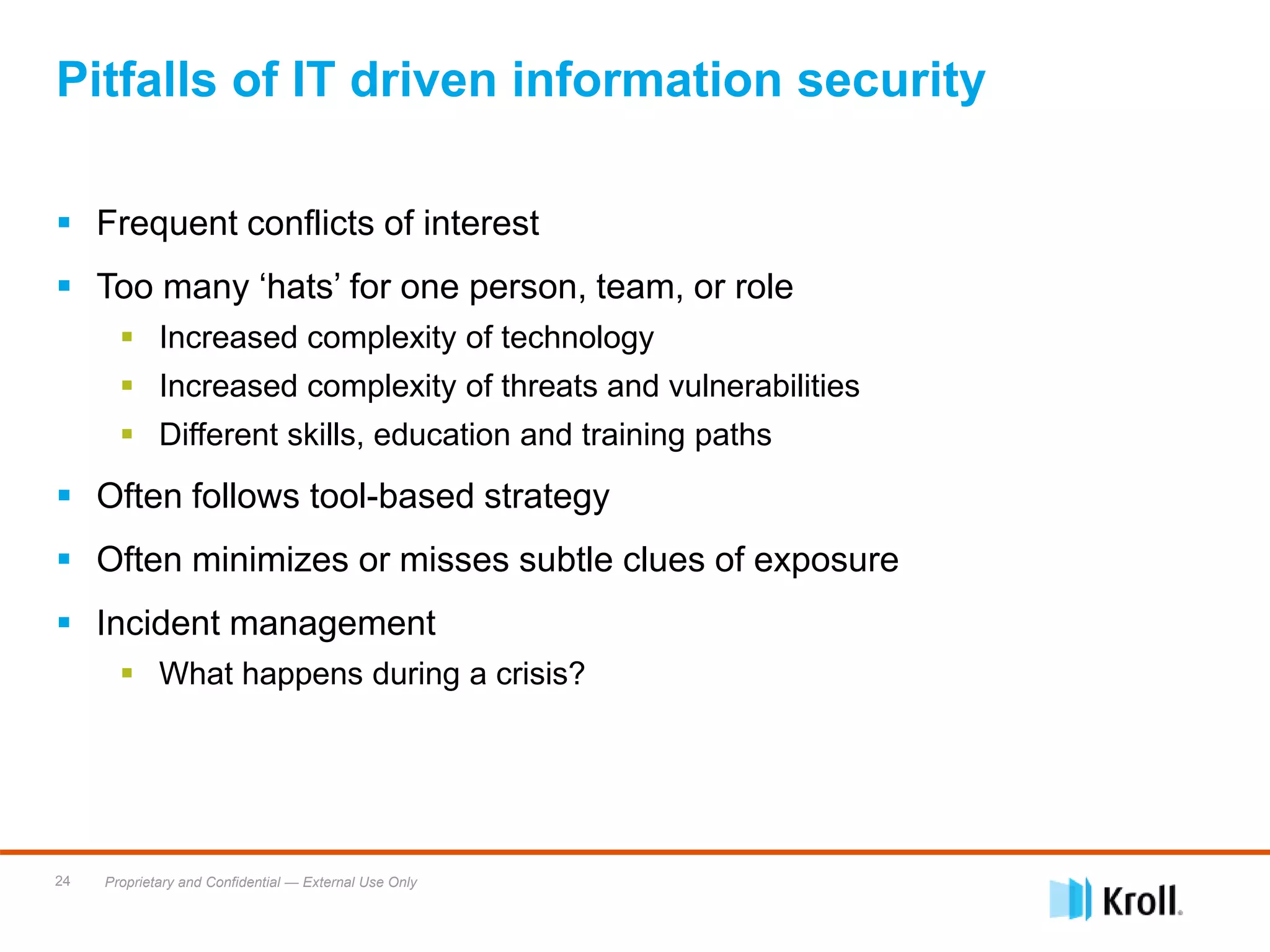 Proprietary and Confidential — External Use Only24
 Frequent conflicts of interest
 Too many ‘hats’ for one person, team, or role
 Increased complexity of technology
 Increased complexity of threats and vulnerabilities
 Different skills, education and training paths
 Often follows tool-based strategy
 Often minimizes or misses subtle clues of exposure
 Incident management
 What happens during a crisis?
Pitfalls of IT driven information security
 