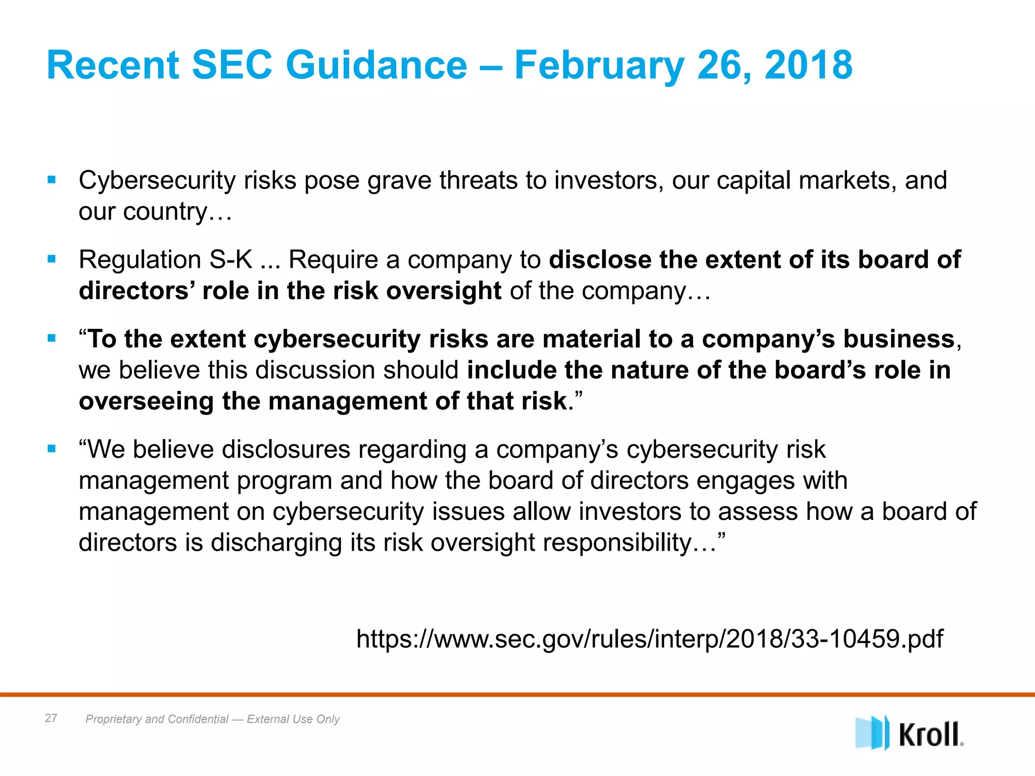 Proprietary and Confidential — External Use Only27
 Cybersecurity risks pose grave threats to investors, our capital markets, and
our country…
 Regulation S-K ... Require a company to disclose the extent of its board of
directors’ role in the risk oversight of the company…
 “To the extent cybersecurity risks are material to a company’s business,
we believe this discussion should include the nature of the board’s role in
overseeing the management of that risk.”
 “We believe disclosures regarding a company’s cybersecurity risk
management program and how the board of directors engages with
management on cybersecurity issues allow investors to assess how a board of
directors is discharging its risk oversight responsibility…”
https://www.sec.gov/rules/interp/2018/33-10459.pdf
Recent SEC Guidance – February 26, 2018
 