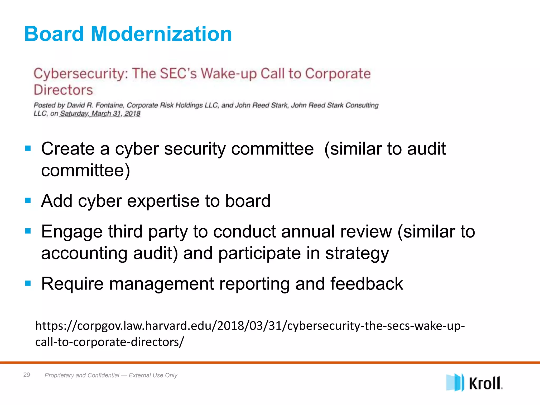 Proprietary and Confidential — External Use Only29
 Create a cyber security committee (similar to audit
committee)
 Add cyber expertise to board
 Engage third party to conduct annual review (similar to
accounting audit) and participate in strategy
 Require management reporting and feedback
Board Modernization
https://corpgov.law.harvard.edu/2018/03/31/cybersecurity-the-secs-wake-up-
call-to-corporate-directors/
 