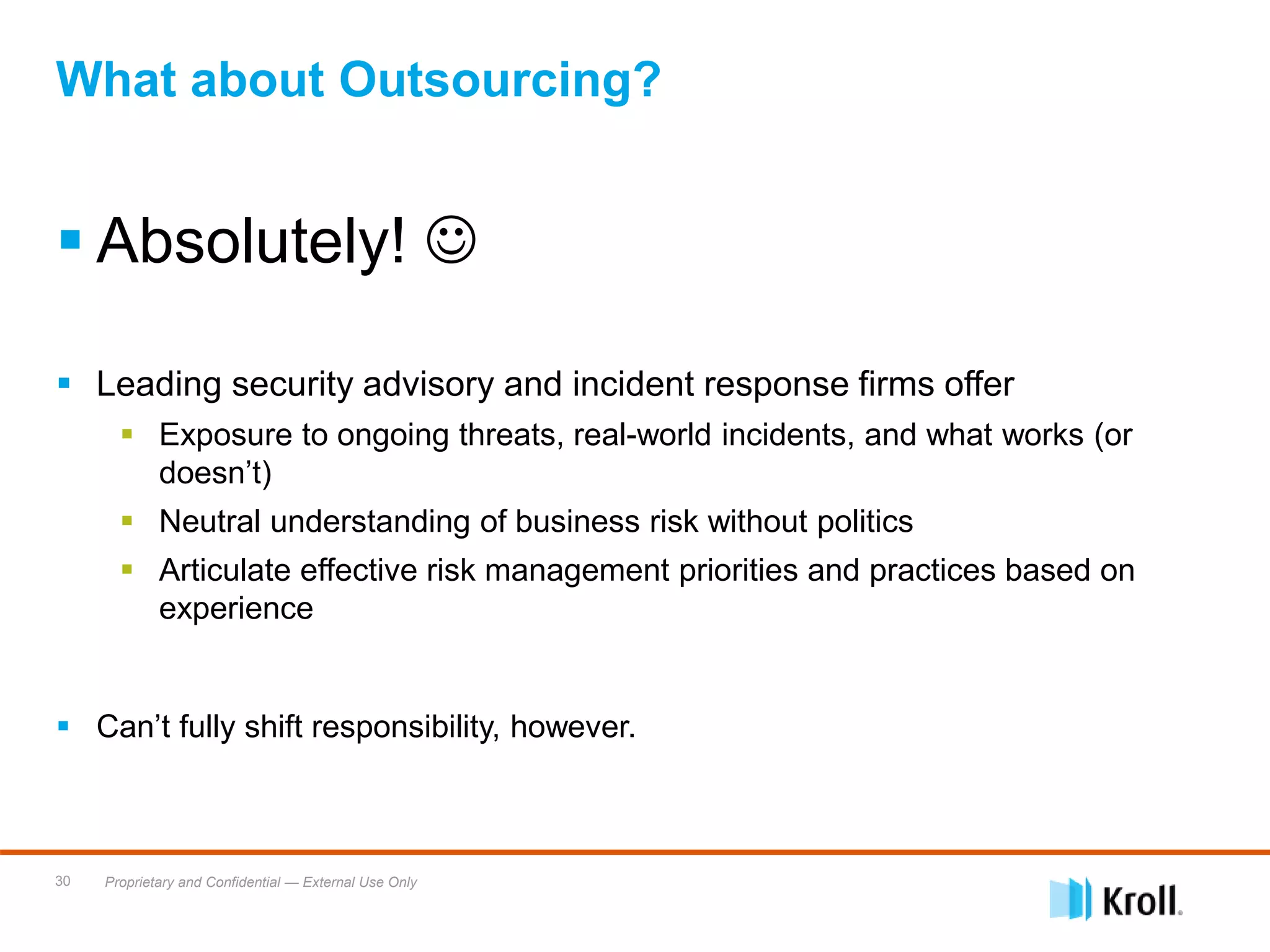 Proprietary and Confidential — External Use Only30
 Absolutely! 
 Leading security advisory and incident response firms offer
 Exposure to ongoing threats, real-world incidents, and what works (or
doesn’t)
 Neutral understanding of business risk without politics
 Articulate effective risk management priorities and practices based on
experience
 Can’t fully shift responsibility, however.
What about Outsourcing?
 