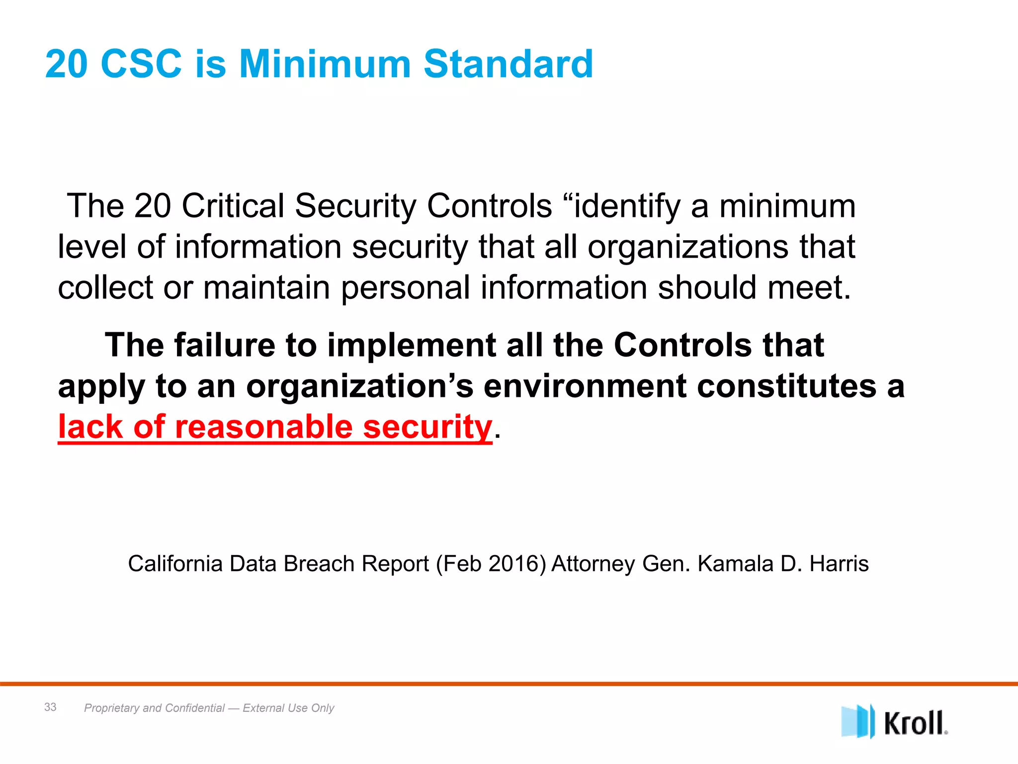 Proprietary and Confidential — External Use Only33
20 CSC is Minimum Standard
The 20 Critical Security Controls “identify a minimum
level of information security that all organizations that
collect or maintain personal information should meet.
The failure to implement all the Controls that
apply to an organization’s environment constitutes a
lack of reasonable security.
California Data Breach Report (Feb 2016) Attorney Gen. Kamala D. Harris
 