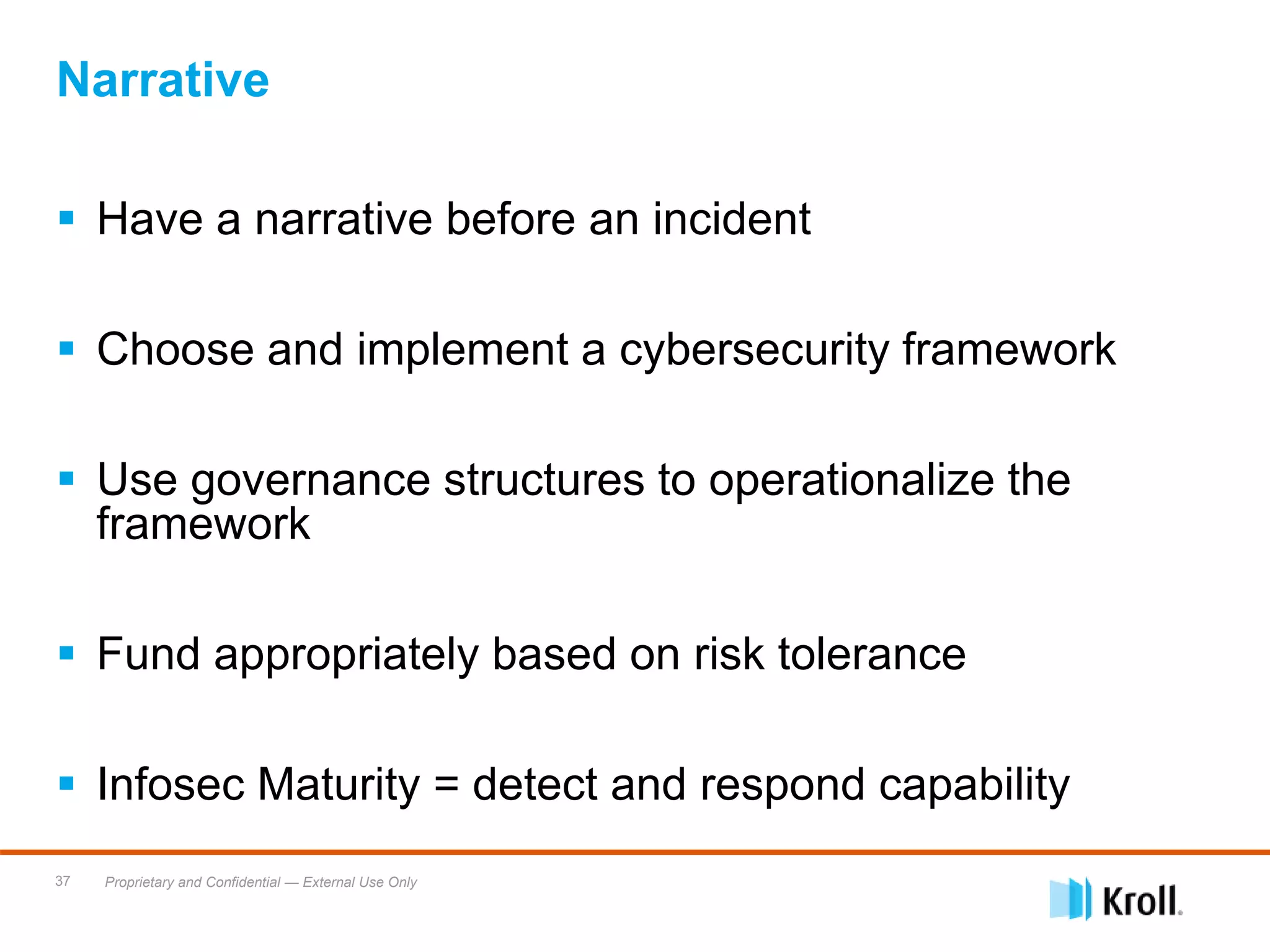 Proprietary and Confidential — External Use Only37
Narrative
 Have a narrative before an incident
 Choose and implement a cybersecurity framework
 Use governance structures to operationalize the
framework
 Fund appropriately based on risk tolerance
 Infosec Maturity = detect and respond capability
 