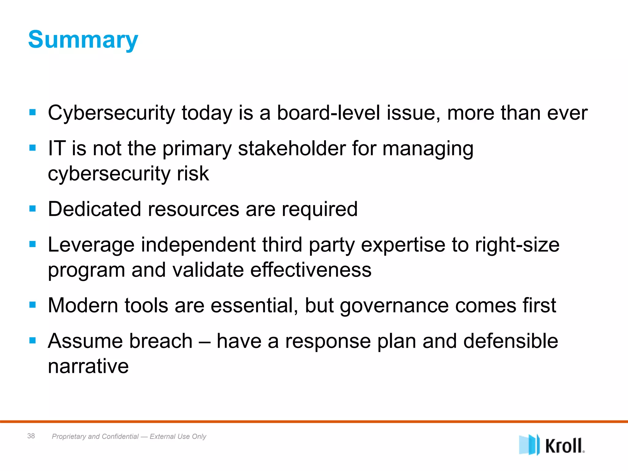 Proprietary and Confidential — External Use Only38
Summary
 Cybersecurity today is a board-level issue, more than ever
 IT is not the primary stakeholder for managing
cybersecurity risk
 Dedicated resources are required
 Leverage independent third party expertise to right-size
program and validate effectiveness
 Modern tools are essential, but governance comes first
 Assume breach – have a response plan and defensible
narrative
 