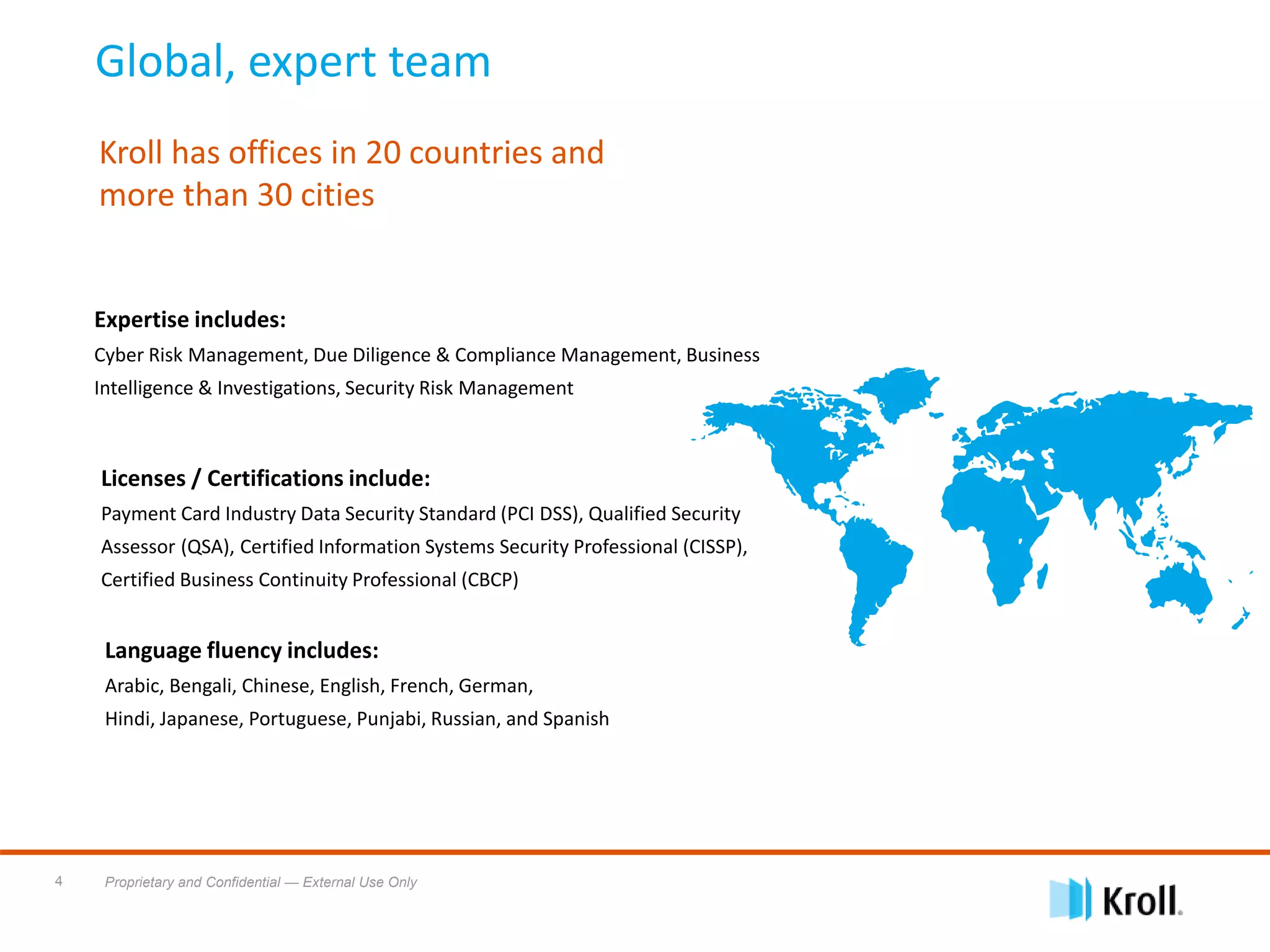 Proprietary and Confidential — External Use Only4
Global, expert team
Kroll has offices in 20 countries and
more than 30 cities
Language fluency includes:
Arabic, Bengali, Chinese, English, French, German,
Hindi, Japanese, Portuguese, Punjabi, Russian, and Spanish
Expertise includes:
Cyber Risk Management, Due Diligence & Compliance Management, Business
Intelligence & Investigations, Security Risk Management
Licenses / Certifications include:
Payment Card Industry Data Security Standard (PCI DSS), Qualified Security
Assessor (QSA), Certified Information Systems Security Professional (CISSP),
Certified Business Continuity Professional (CBCP)
 