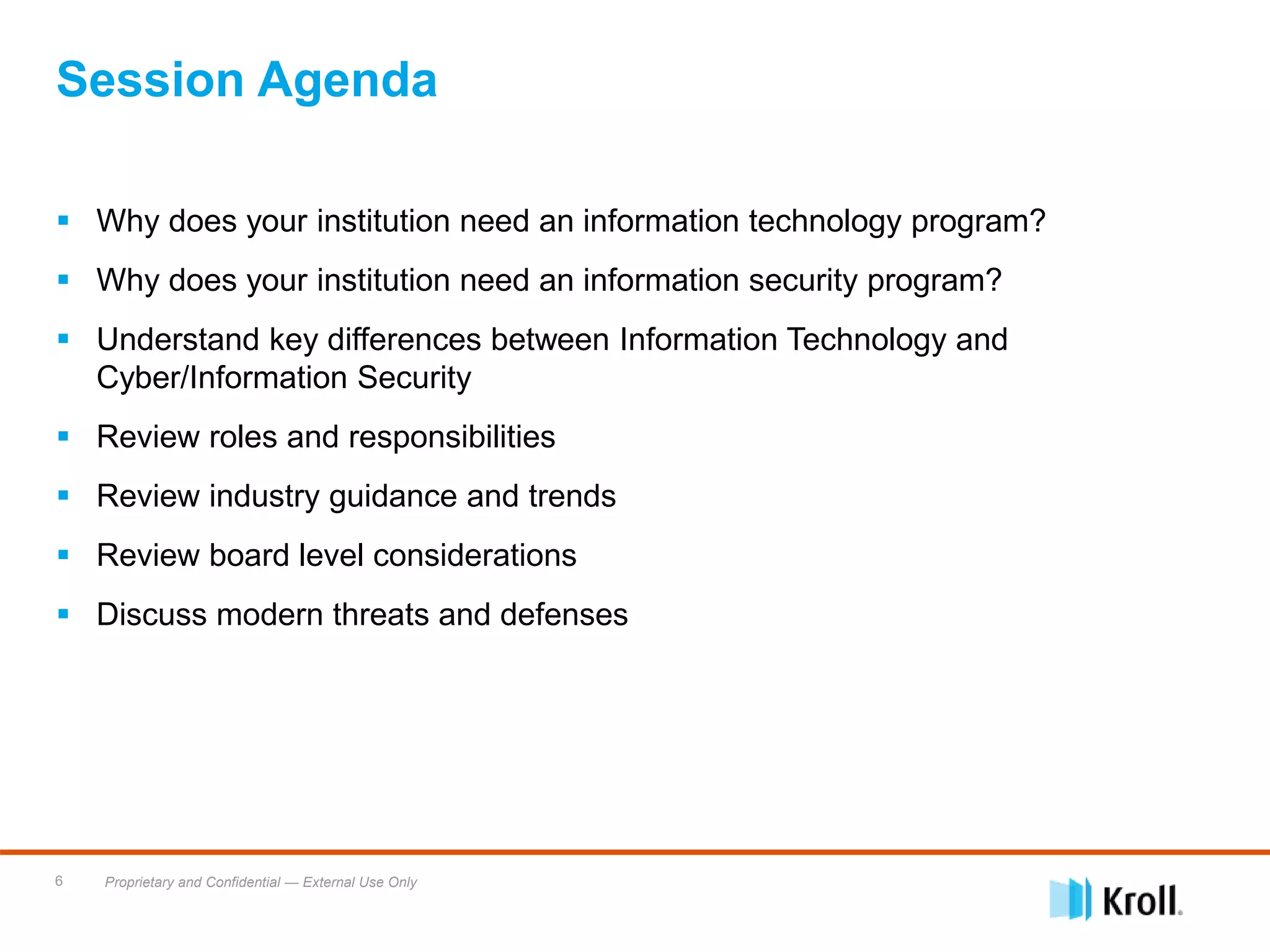Proprietary and Confidential — External Use Only6
 Why does your institution need an information technology program?
 Why does your institution need an information security program?
 Understand key differences between Information Technology and
Cyber/Information Security
 Review roles and responsibilities
 Review industry guidance and trends
 Review board level considerations
 Discuss modern threats and defenses
Session Agenda
 