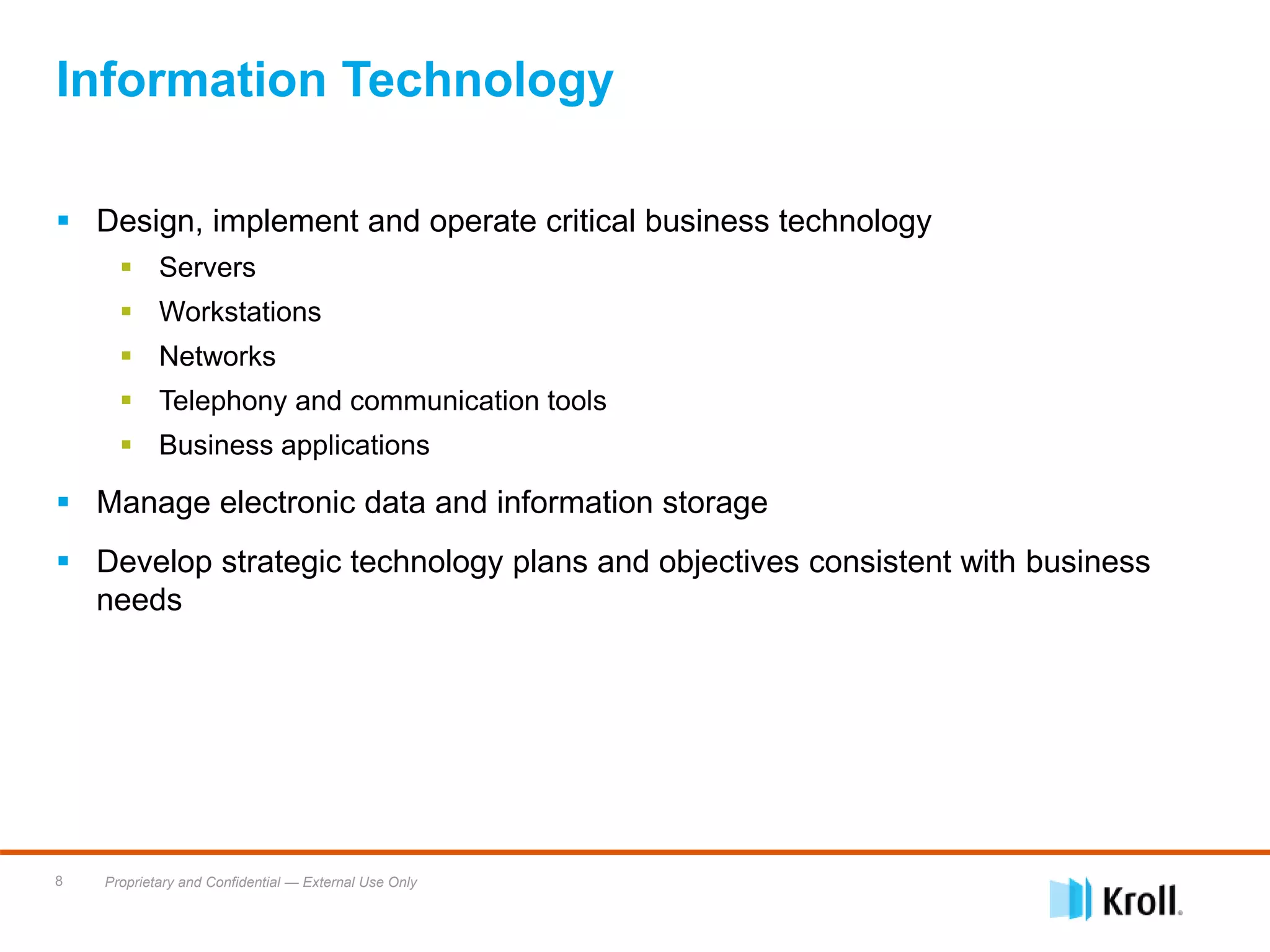 Proprietary and Confidential — External Use Only8
Information Technology
 Design, implement and operate critical business technology
 Servers
 Workstations
 Networks
 Telephony and communication tools
 Business applications
 Manage electronic data and information storage
 Develop strategic technology plans and objectives consistent with business
needs
 