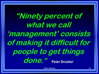 Team Kolzow 13
“Ninety percent of
what we call
„management‟ consists
of making it difficult for
people to get things
done.” – Peter Drucker
 