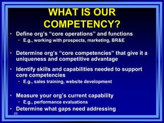 • Define org’s “core operations” and functions
• E.g., working with prospects, marketing, BR&E
• Determine org’s “core competencies” that give it a
uniqueness and competitive advantage
• Identify skills and capabilities needed to support
core competencies
• E.g., sales training, website development
• Measure your org’s current capability
• E.g., performance evaluations
• Determine what gaps need addressing
20
WHAT IS OUR
COMPETENCY?
 