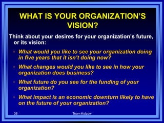 WHAT IS YOUR ORGANIZATION’S
VISION?
Think about your desires for your organization’s future,
or its vision:
◦ What would you like to see your organization doing
in five years that it isn’t doing now?
◦ What changes would you like to see in how your
organization does business?
◦ What future do you see for the funding of your
organization?
◦ What impact is an economic downturn likely to have
on the future of your organization?
38 Team Kolzow
 