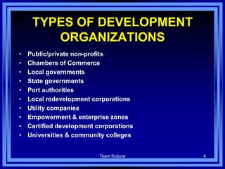 Team Kolzow 4
TYPES OF DEVELOPMENT
ORGANIZATIONS
• Public/private non-profits
• Chambers of Commerce
• Local governments
• State governments
• Port authorities
• Local redevelopment corporations
• Utility companies
• Empowerment & enterprise zones
• Certified development corporations
• Universities & community colleges
 