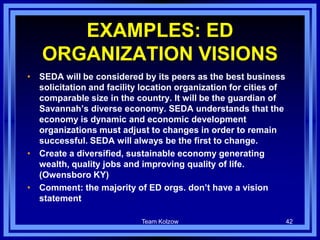 EXAMPLES: ED
ORGANIZATION VISIONS
• SEDA will be considered by its peers as the best business
solicitation and facility location organization for cities of
comparable size in the country. It will be the guardian of
Savannah’s diverse economy. SEDA understands that the
economy is dynamic and economic development
organizations must adjust to changes in order to remain
successful. SEDA will always be the first to change.
• Create a diversified, sustainable economy generating
wealth, quality jobs and improving quality of life.
(Owensboro KY)
• Comment: the majority of ED orgs. don’t have a vision
statement
Team Kolzow 42
 