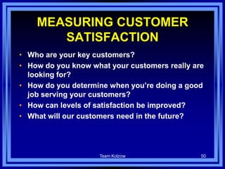 Team Kolzow 50
MEASURING CUSTOMER
SATISFACTION
• Who are your key customers?
• How do you know what your customers really are
looking for?
• How do you determine when you’re doing a good
job serving your customers?
• How can levels of satisfaction be improved?
• What will our customers need in the future?
 
