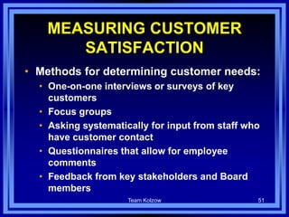 Team Kolzow 51
MEASURING CUSTOMER
SATISFACTION
• Methods for determining customer needs:
• One-on-one interviews or surveys of key
customers
• Focus groups
• Asking systematically for input from staff who
have customer contact
• Questionnaires that allow for employee
comments
• Feedback from key stakeholders and Board
members
 