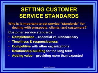 Team Kolzow 52
SETTING CUSTOMER
SERVICE STANDARDS
Why is it important to set service “standards” for
dealing with prospects, clients, and customers?
Customer service standards:
• Completeness – essential vs. unnecessary
• Timeliness & responsiveness
• Competitive with other organizations
• Relationship-building for the long term
• Adding value – providing more than expected
 