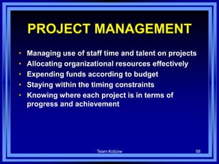 Team Kolzow 58
PROJECT MANAGEMENT
• Managing use of staff time and talent on projects
• Allocating organizational resources effectively
• Expending funds according to budget
• Staying within the timing constraints
• Knowing where each project is in terms of
progress and achievement
 