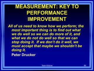 Team Kolzow 85
MEASUREMENT: KEY TO
PERFORMANCE
IMPROVEMENT
All of us need to know how we perform; the
most important thing is to find out what
we do well so we can do more of it, and
what we do not do well so that we can
stop doing it. If we don’t do it well, we
must accept that maybe we shouldn’t be
doing it.
Peter Drucker
 