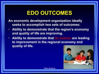 EDO OUTCOMES
An economic development organization ideally
seeks to accomplish two sets of outcomes:
• Ability to demonstrate that the region’s economy
and quality of life are improving.
• Ability to demonstrate that its actions are leading
to improvement in the regional economy and
quality of life.
Team Kolzow 87
 