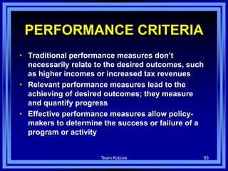 PERFORMANCE CRITERIA
• Traditional performance measures don’t
necessarily relate to the desired outcomes, such
as higher incomes or increased tax revenues
• Relevant performance measures lead to the
achieving of desired outcomes; they measure
and quantify progress
• Effective performance measures allow policy-
makers to determine the success or failure of a
program or activity
Team Kolzow 93
 