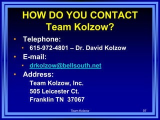 Team Kolzow 97
HOW DO YOU CONTACT
Team Kolzow?
• Telephone:
• 615-972-4801 – Dr. David Kolzow
• E-mail:
• drkolzow@bellsouth.net
• Address:
Team Kolzow, Inc.
505 Leicester Ct.
Franklin TN 37067
 