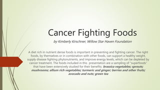 Cancer Fighting Foods
by Kimberly Kirschner, Willow Star Haven Foundation
A diet rich in nutrient dense foods is important in preventing and fighting cancer. The right
foods, by themselves or in combination with other foods, can support a healthy weight,
supply disease fighting phytonutrients, and improve energy levels, which can be depleted by
cancer treatment. The foods included in this presentation are a sampling of “superfoods”
that have been extensively studied for their benefits: brassica vegetables; sprouts;
mushrooms; allium rich vegetables; turmeric and ginger; berries and other fruits;
avocado and nuts; green tea
 