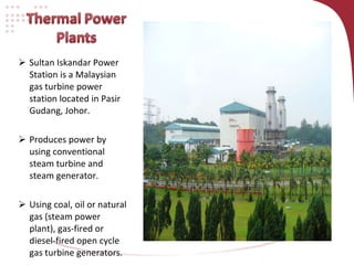 Sultan Iskandar Power Station is a Malaysian gas turbine power station located in Pasir Gudang, Johor. Produces power by using conventional steam turbine and steam generator. Using coal, oil or natural gas (steam power plant), gas-fired or diesel-fired open cycle gas turbine generators. 
