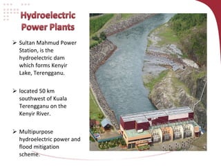 Sultan Mahmud Power Station, is the hydroelectric dam which forms Kenyir Lake, Terengganu. located 50 km southwest of Kuala Terengganu on the Kenyir River. Multipurpose hydroelectric power and flood mitigation scheme. 