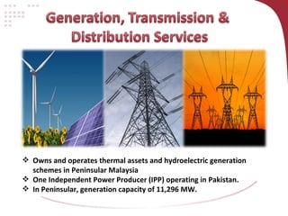Owns and operates thermal assets and hydroelectric generation schemes in Peninsular Malaysia One Independent Power Producer (IPP) operating in Pakistan.  In Peninsular, generation capacity of 11,296 MW.  