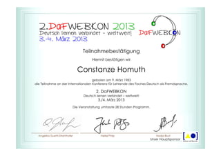 Teilnahmebestätigung
Hiermit bestätigen wir
Constanze Homuth
geboren am 9. März 1983
die Teilnahme an der Internationalen Konferenz für Lehrende des Faches Deutsch als Fremdsprache.
2. DaFWEBKON
Deutsch lernen verbindet – weltweit!
3./4. März 2013
Die Veranstaltung umfasste 28 Stunden Programm.
Unser Hauptsponsor
 