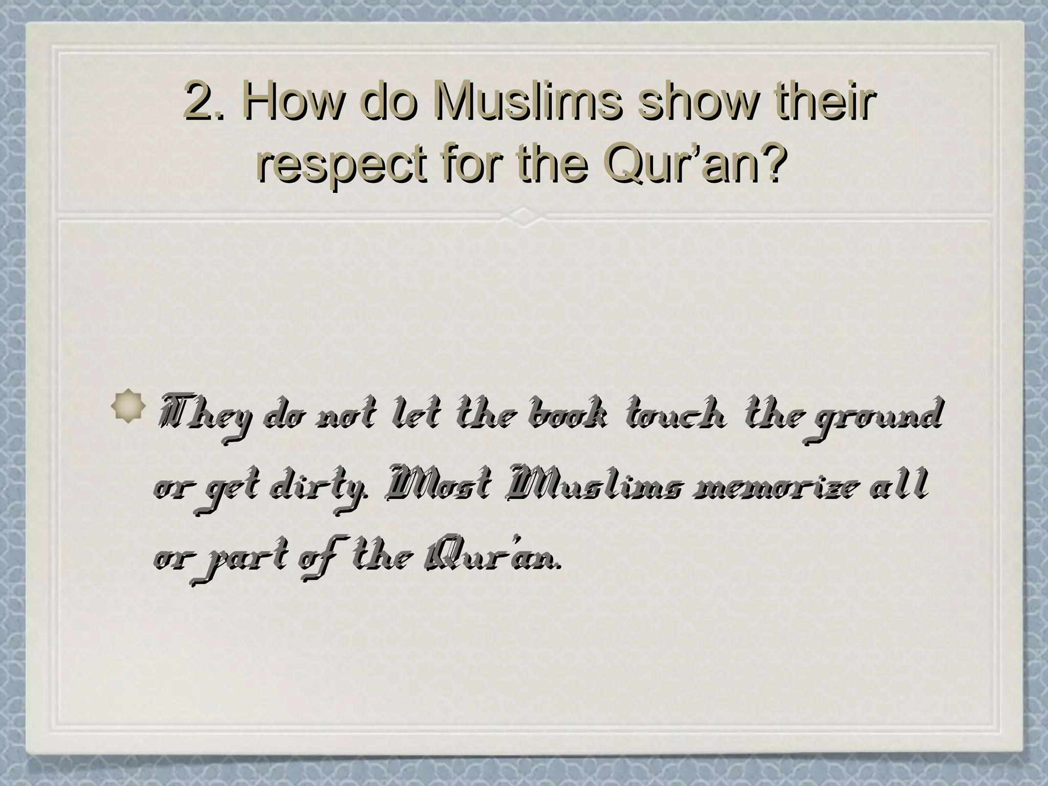 2. How do Muslims show their2. How do Muslims show their
respect for the Qur’an?respect for the Qur’an?
They do not let the book touch the groundThey do not let the book touch the ground
or get dirty. Most Muslims memorize allor get dirty. Most Muslims memorize all
or part of the Qur’an.or part of the Qur’an.
 